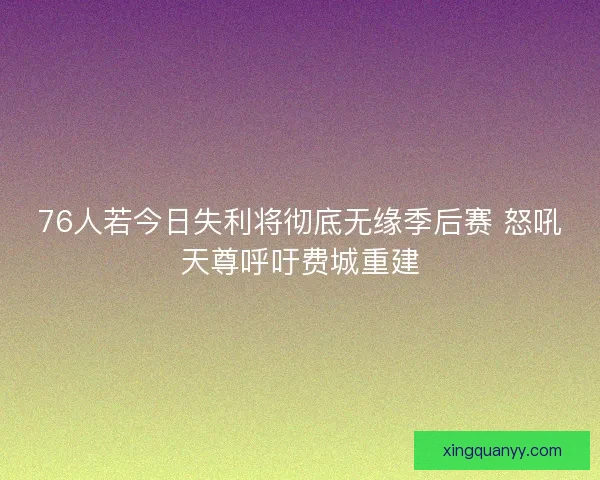 76人若今日失利将彻底无缘季后赛 怒吼天尊呼吁费城重建
