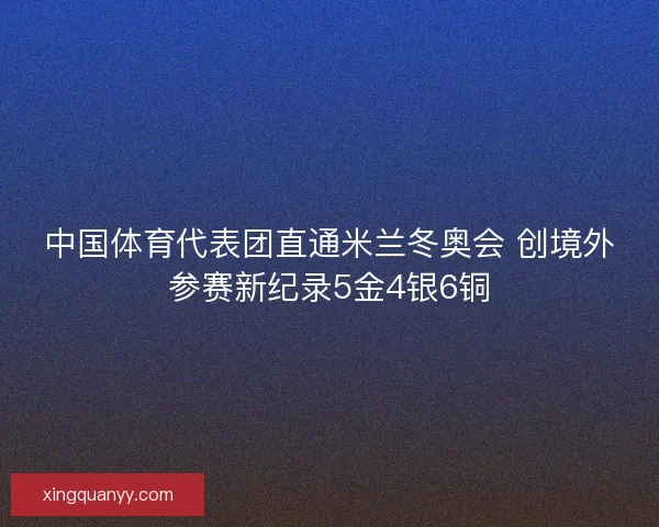 中国体育代表团直通米兰冬奥会 创境外参赛新纪录5金4银6铜