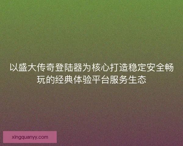 以盛大传奇登陆器为核心打造稳定安全畅玩的经典体验平台服务生态
