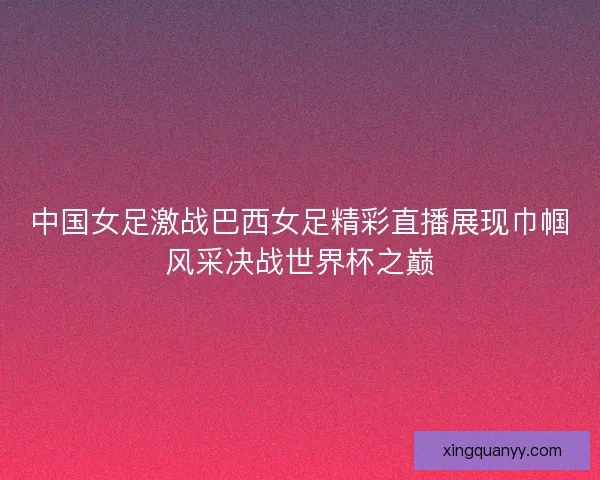 中国女足激战巴西女足精彩直播展现巾帼风采决战世界杯之巅