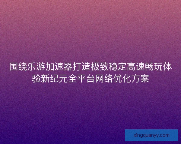 围绕乐游加速器打造极致稳定高速畅玩体验新纪元全平台网络优化方案