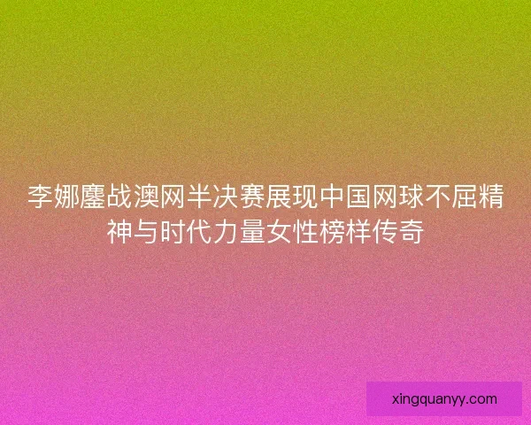 李娜鏖战澳网半决赛展现中国网球不屈精神与时代力量女性榜样传奇