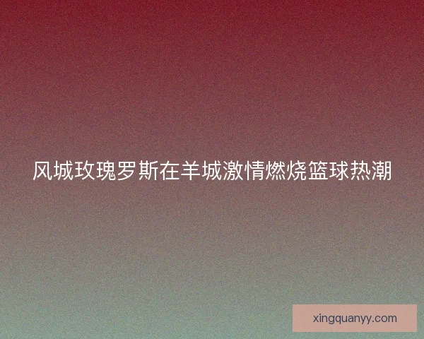 风城玫瑰罗斯在羊城激情燃烧篮球热潮