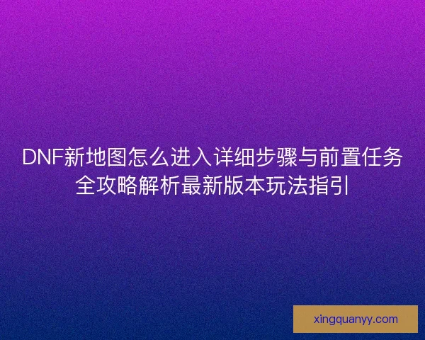 DNF新地图怎么进入详细步骤与前置任务全攻略解析最新版本玩法指引