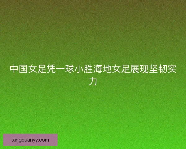 中国女足凭一球小胜海地女足展现坚韧实力