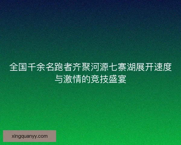 全国千余名跑者齐聚河源七寨湖展开速度与激情的竞技盛宴