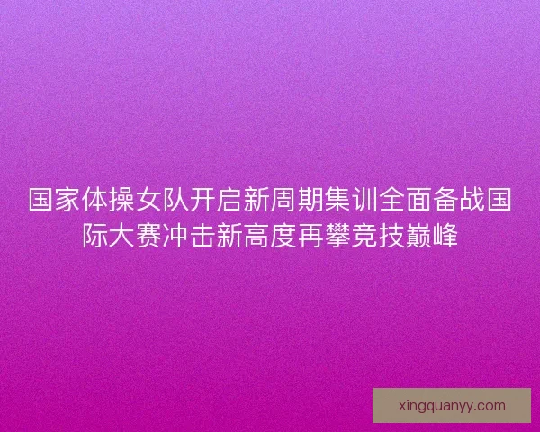 国家体操女队开启新周期集训全面备战国际大赛冲击新高度再攀竞技巅峰